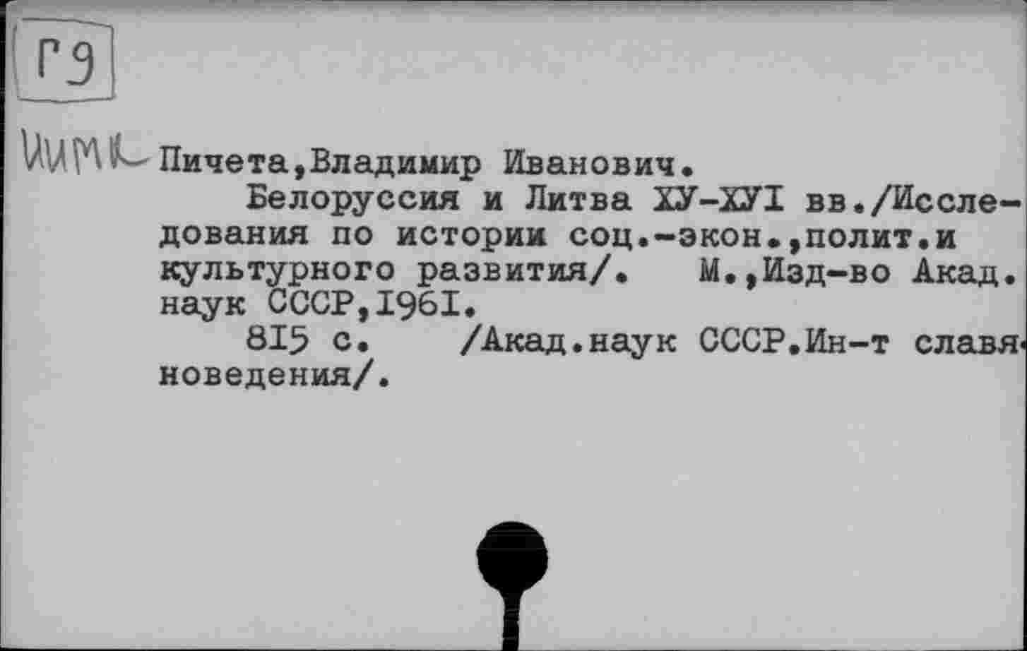 ﻿Пичета,Владимир Иванович.
Белоруссия и Литва ХУ-ХУІ вв./Исследования по историк соц.-экон.,полит.и культурного развития/.	М.,Изд-во Акад,
наук СССР,1961.
815 с. /Акад.наук СССР.Ин-т славяноведения/.